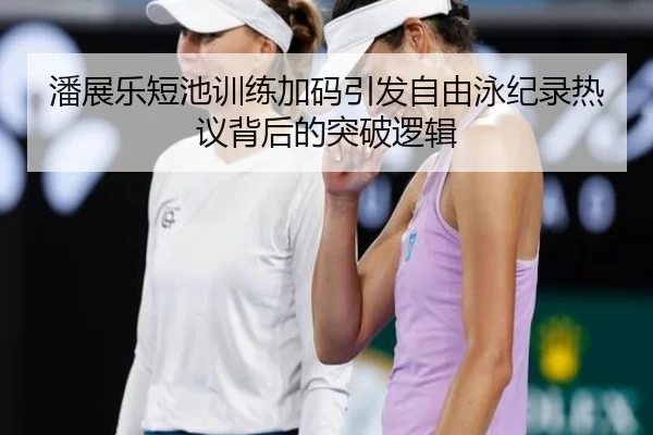 潘展乐短池训练加码引发自由泳纪录热议背后的突破逻辑