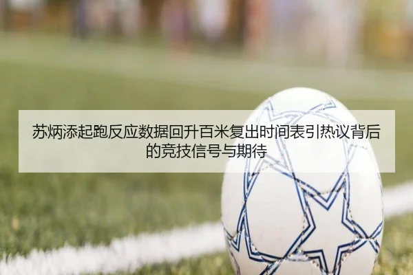 苏炳添起跑反应数据回升百米复出时间表引热议背后的竞技信号与期待