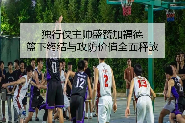 独行侠主帅盛赞加福德 篮下终结与攻防价值全面释放